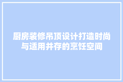 厨房装修吊顶设计打造时尚与适用并存的烹饪空间