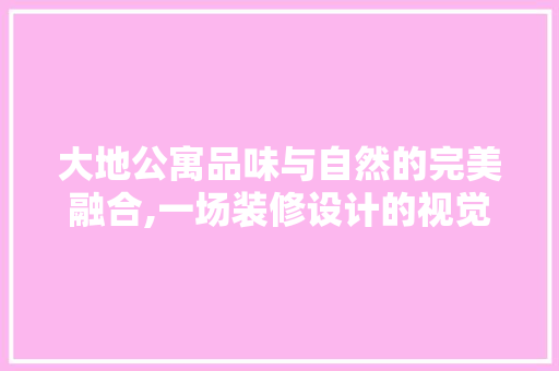 大地公寓品味与自然的完美融合,一场装修设计的视觉盛宴