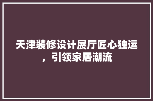 天津装修设计展厅匠心独运，引领家居潮流