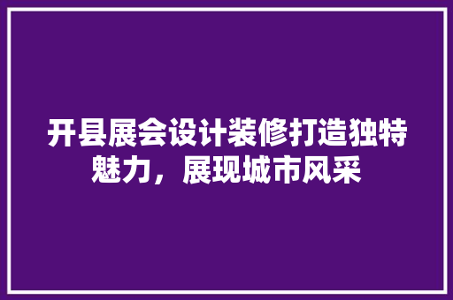 开县展会设计装修打造独特魅力，展现城市风采