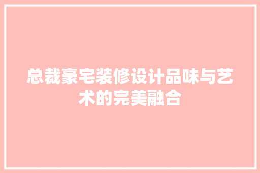 总裁豪宅装修设计品味与艺术的完美融合