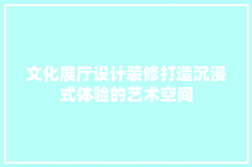 文化展厅设计装修打造沉浸式体验的艺术空间