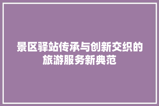 景区驿站传承与创新交织的旅游服务新典范