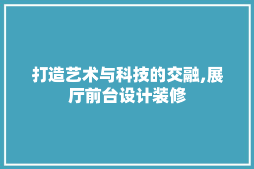 打造艺术与科技的交融,展厅前台设计装修