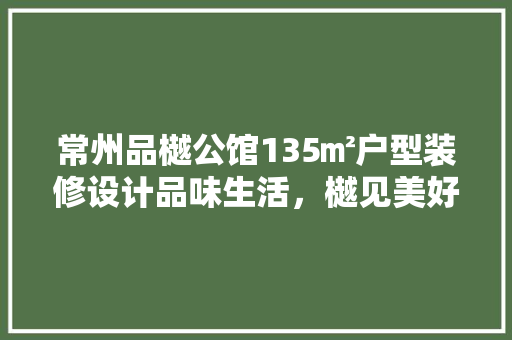 常州品樾公馆135㎡户型装修设计品味生活，樾见美好