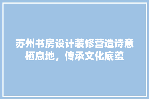 苏州书房设计装修营造诗意栖息地，传承文化底蕴