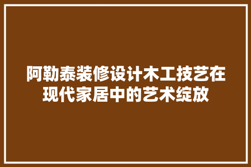 阿勒泰装修设计木工技艺在现代家居中的艺术绽放