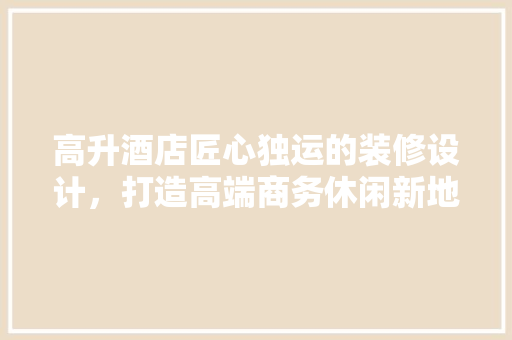 高升酒店匠心独运的装修设计，打造高端商务休闲新地标