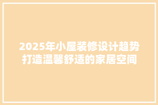 2025年小屋装修设计趋势打造温馨舒适的家居空间