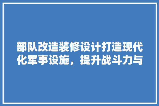 部队改造装修设计打造现代化军事设施，提升战斗力与生活品质