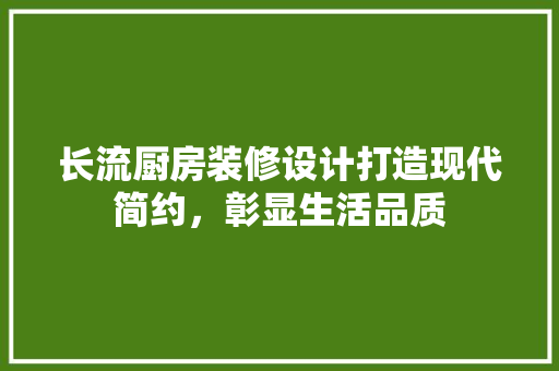 长流厨房装修设计打造现代简约，彰显生活品质