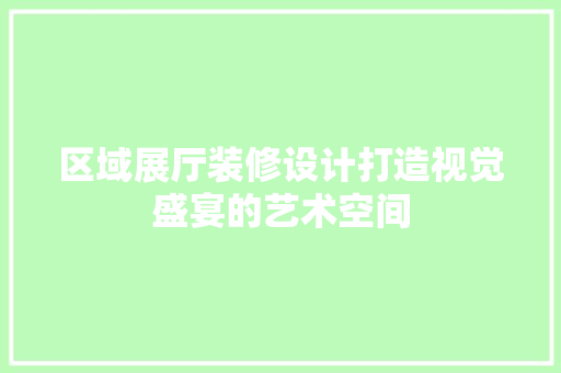 区域展厅装修设计打造视觉盛宴的艺术空间