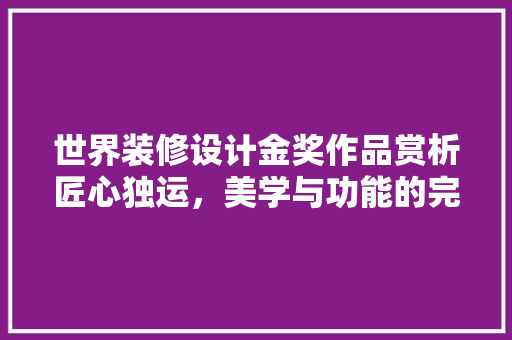 世界装修设计金奖作品赏析匠心独运，美学与功能的完美融合