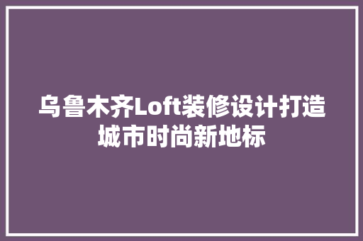 乌鲁木齐Loft装修设计打造城市时尚新地标