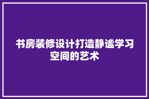 书房装修设计打造静谧学习空间的艺术