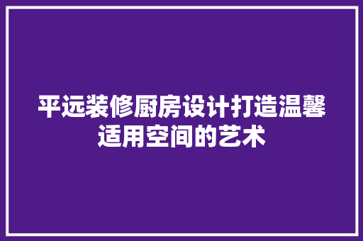 平远装修厨房设计打造温馨适用空间的艺术