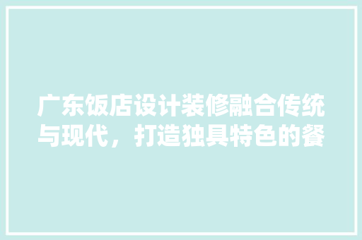 广东饭店设计装修融合传统与现代，打造独具特色的餐饮空间