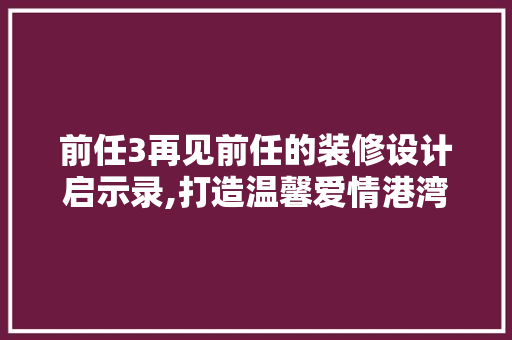 前任3再见前任的装修设计启示录,打造温馨爱情港湾的五大关键要素