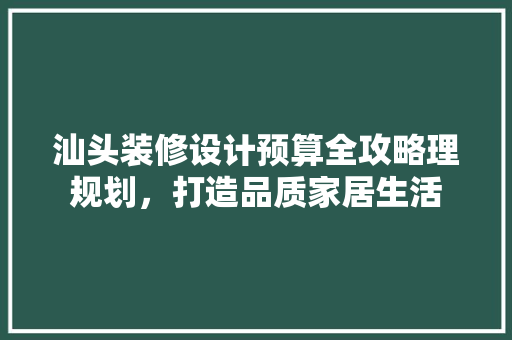 汕头装修设计预算全攻略理规划，打造品质家居生活