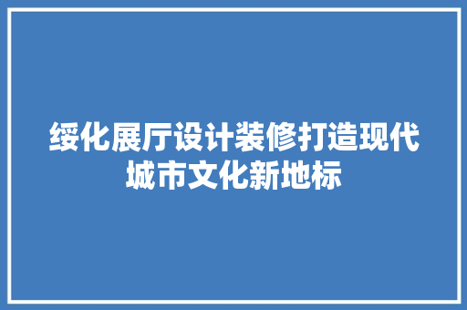 绥化展厅设计装修打造现代城市文化新地标