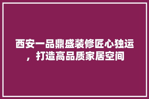 西安一品鼎盛装修匠心独运，打造高品质家居空间