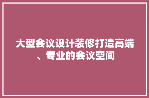 大型会议设计装修打造高端、专业的会议空间
