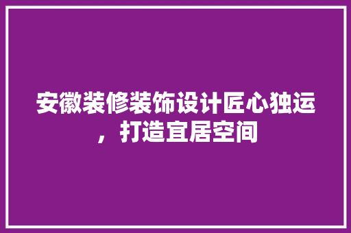 安徽装修装饰设计匠心独运，打造宜居空间
