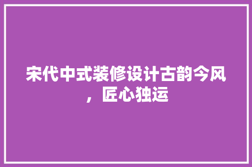 宋代中式装修设计古韵今风，匠心独运