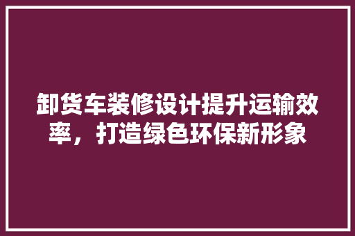 卸货车装修设计提升运输效率，打造绿色环保新形象