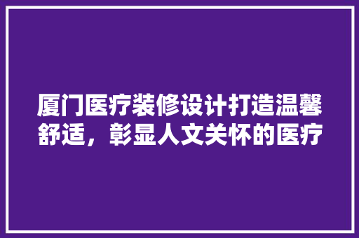 厦门医疗装修设计打造温馨舒适，彰显人文关怀的医疗空间