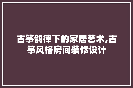 古筝韵律下的家居艺术,古筝风格房间装修设计