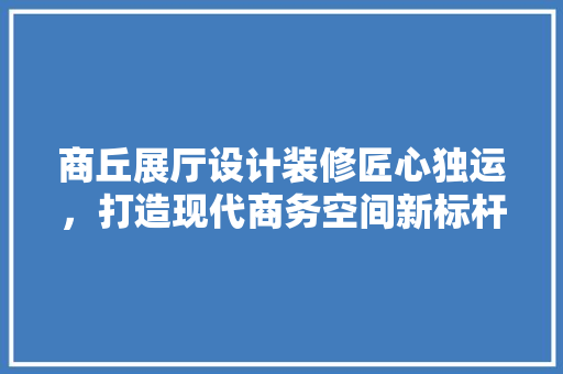 商丘展厅设计装修匠心独运，打造现代商务空间新标杆