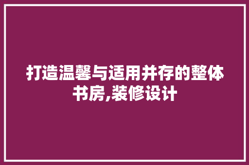 打造温馨与适用并存的整体书房,装修设计