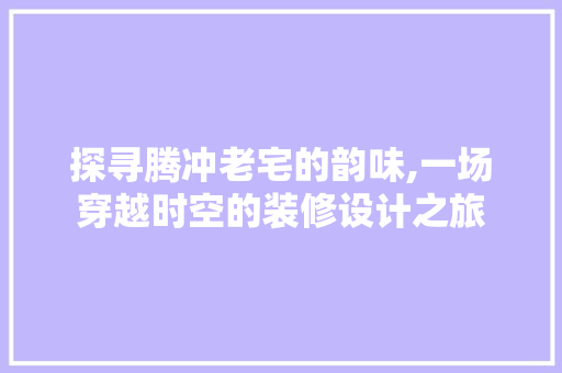 探寻腾冲老宅的韵味,一场穿越时空的装修设计之旅