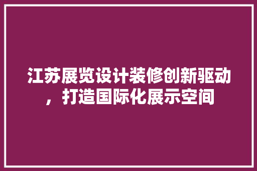 江苏展览设计装修创新驱动，打造国际化展示空间