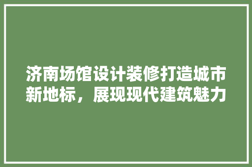 济南场馆设计装修打造城市新地标，展现现代建筑魅力