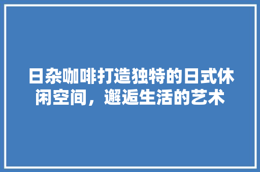 日杂咖啡打造独特的日式休闲空间，邂逅生活的艺术