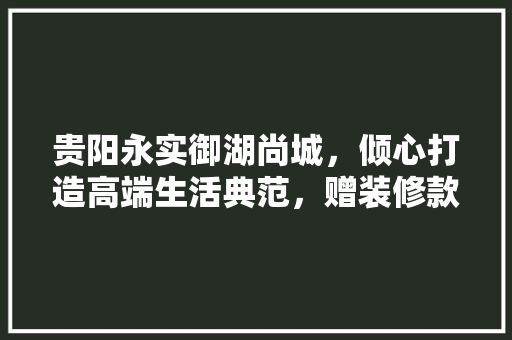 贵阳永实御湖尚城，倾心打造高端生活典范，赠装修款彰显品牌实力