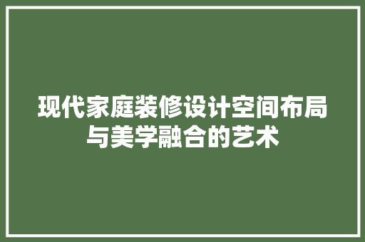 现代家庭装修设计空间布局与美学融合的艺术