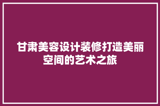 甘肃美容设计装修打造美丽空间的艺术之旅