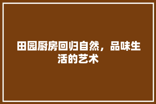 田园厨房回归自然，品味生活的艺术