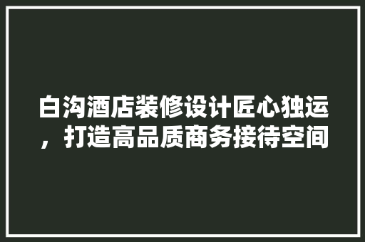白沟酒店装修设计匠心独运，打造高品质商务接待空间