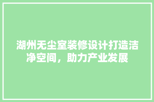 湖州无尘室装修设计打造洁净空间，助力产业发展