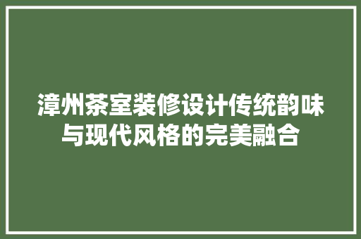 漳州茶室装修设计传统韵味与现代风格的完美融合  第1张