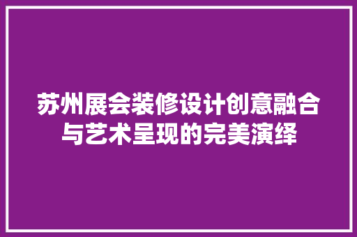 苏州展会装修设计创意融合与艺术呈现的完美演绎