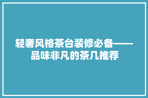 轻奢风格茶台装修必备——品味非凡的茶几推荐