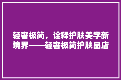 轻奢极简，诠释护肤美学新境界——轻奢极简护肤品店装修效果图