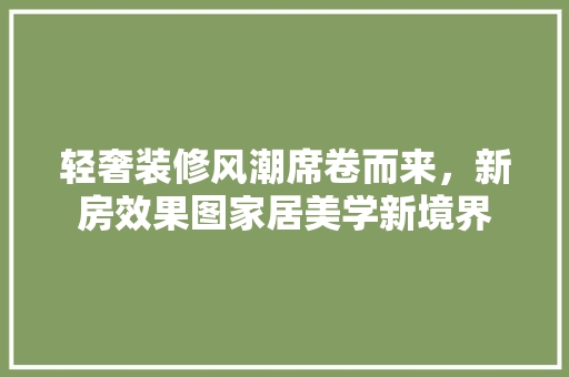 轻奢装修风潮席卷而来，新房效果图家居美学新境界