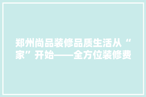 郑州尚品装修品质生活从“家”开始——全方位装修费用与品质