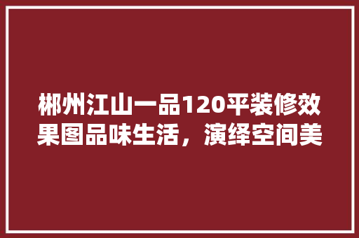 郴州江山一品120平装修效果图品味生活，演绎空间美学
